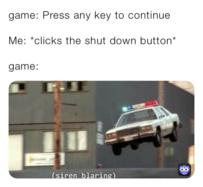 game: Press any key to continue 

Me: *clicks the shut down button*

game: ￼