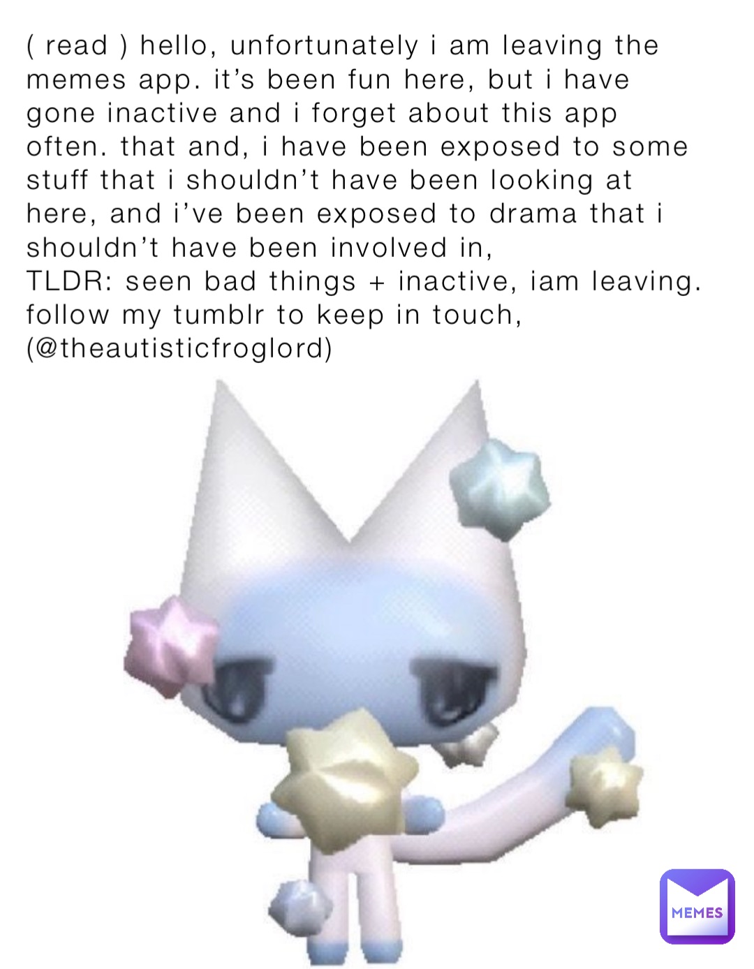 ( read ) hello, unfortunately i am leaving the memes app. it’s been fun here, but i have gone inactive and i forget about this app often. that and, i have been exposed to some stuff that i shouldn’t have been looking at here, and i’ve been exposed to drama that i shouldn’t have been involved in, 
TLDR: seen bad things + inactive, iam leaving. follow my tumblr to keep in touch, (@theautisticfroglord)