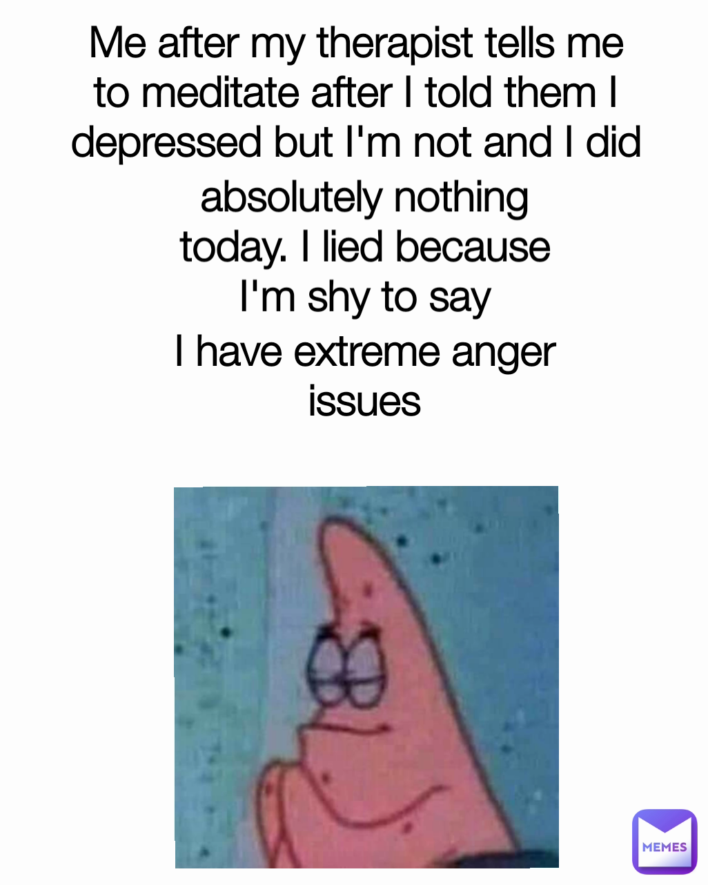 absolutely nothing today. I lied because I'm shy to say I have extreme anger issues Me after my therapist tells me to meditate after I told them I depressed but I'm not and I did nothing today. I lied because I'm embarrassed to just say I have anger issues