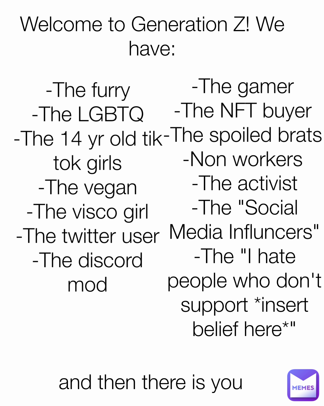 -The vegan
-The visco girl
-The twitter user
-The discord mod -The gamer
-The NFT buyer
-The spoiled brats
-Non workers and then there is you Welcome to Generation Z! We have: -The activist
-The "Social Media Influncers"
-The "I hate people who don't support *insert belief here*" -The furry
-The LGBTQ
-The 14 yr old tik tok girls