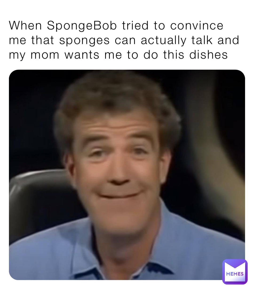 When SpongeBob tried to convince me that sponges can actually talk and my mom wants me to do this dishes