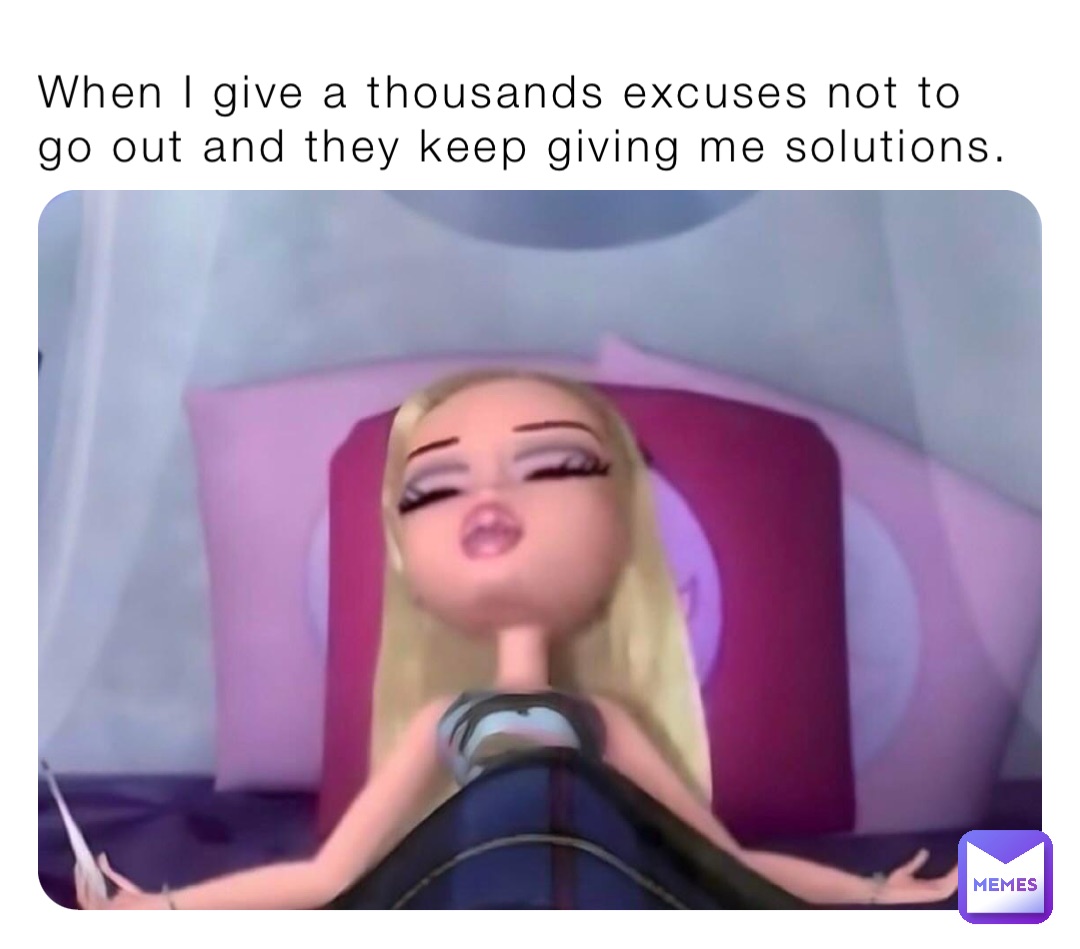 When I give a thousands excuses not to go out and they keep giving me solutions.