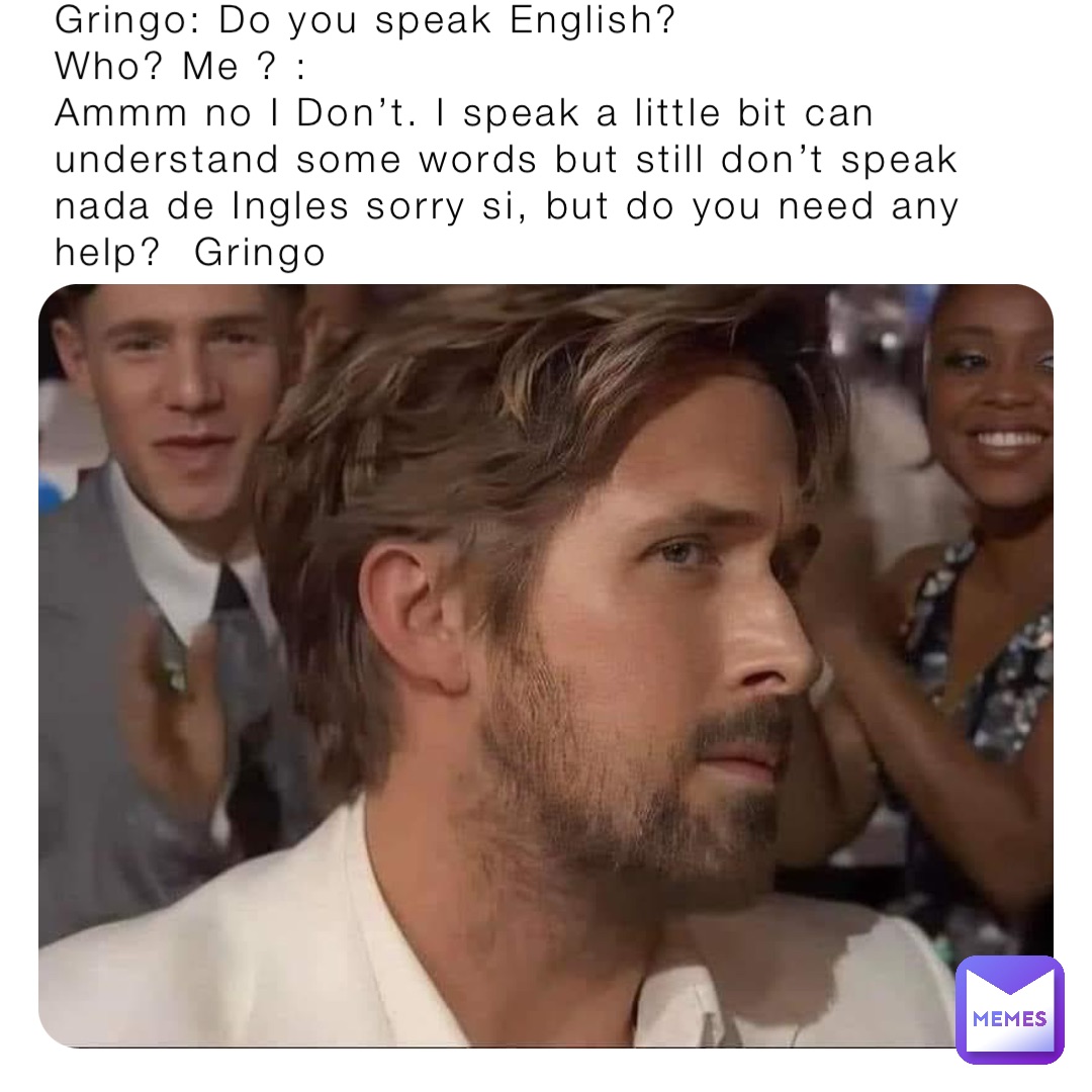 Gringo: Do you speak English?
Who? Me ? :
Ammm no I Don’t. I speak a little bit can understand some words but still don’t speak nada de Ingles sorry si, but do you need any help?  Gringo