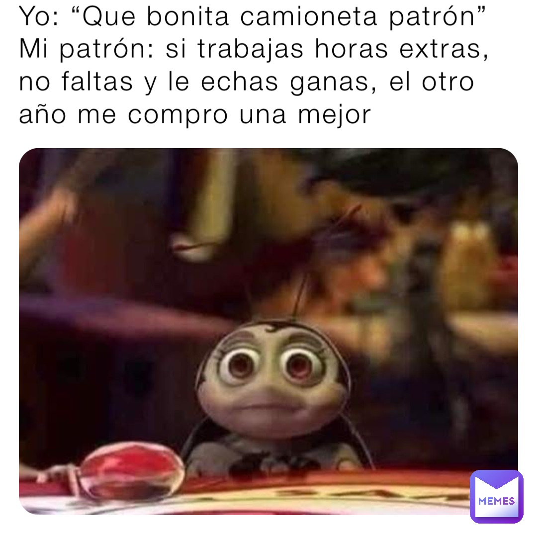 Yo: “Que bonita camioneta patrón”
Mi patrón: si trabajas horas extras, no faltas y le echas ganas, el otro año me compro una mejor