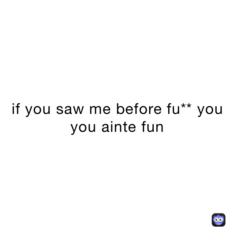 if you saw me before fu** you you ainte fun