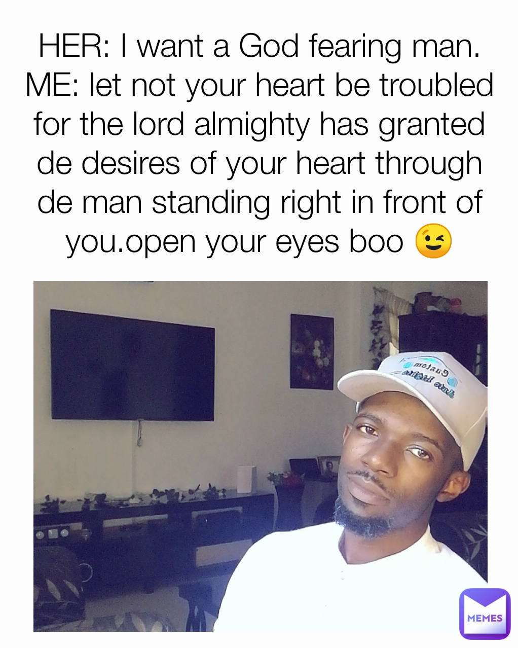 HER: I want a God fearing man.
ME: let not your heart be troubled for the lord almighty has granted de desires of your heart through de man standing right in front of you.open your eyes boo 😉