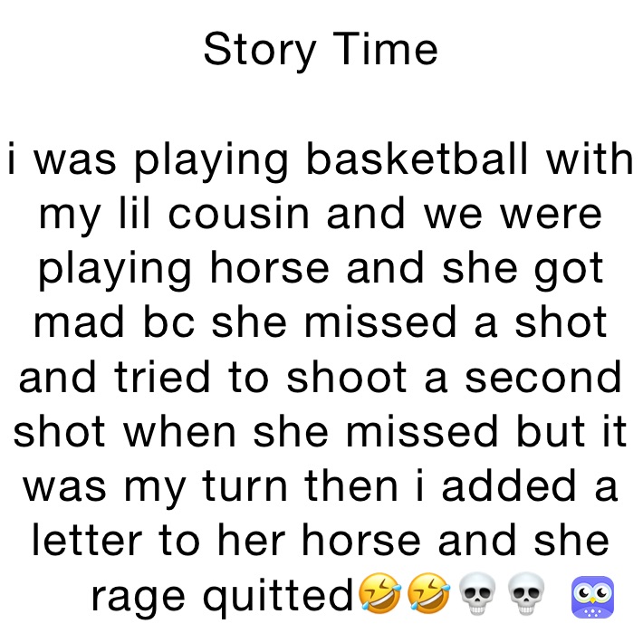 Story Time

i was playing basketball with my lil cousin and we were playing horse and she got mad bc she missed a shot and tried to shoot a second shot when she missed but it was my turn then i added a letter to her horse and she rage quitted🤣🤣💀💀