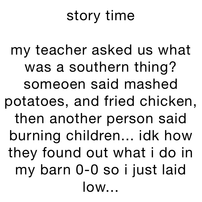 story time

my teacher asked us what was a southern thing? someoen said mashed potatoes, and fried chicken, 
then another person said burning children... idk how they found out what i do in my barn 0-0 so i just laid low...