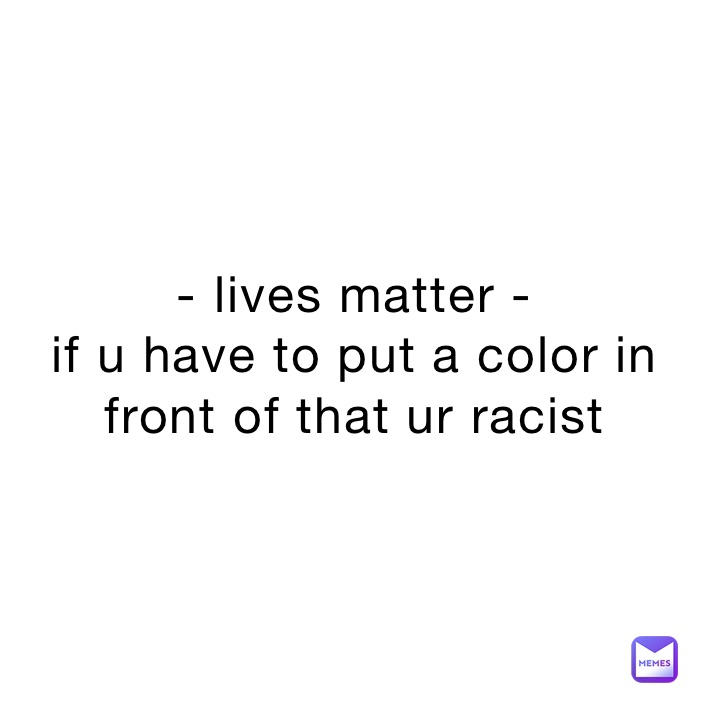 - lives matter -
if u have to put a color in front of that ur racist