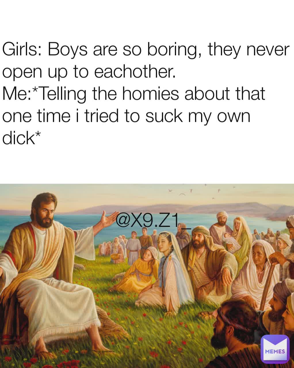 Girls: Boys are so boring, they never open up to eachother.
Me:*Telling the homies about that one time i tried to suck my own dick* @X9.Z1_