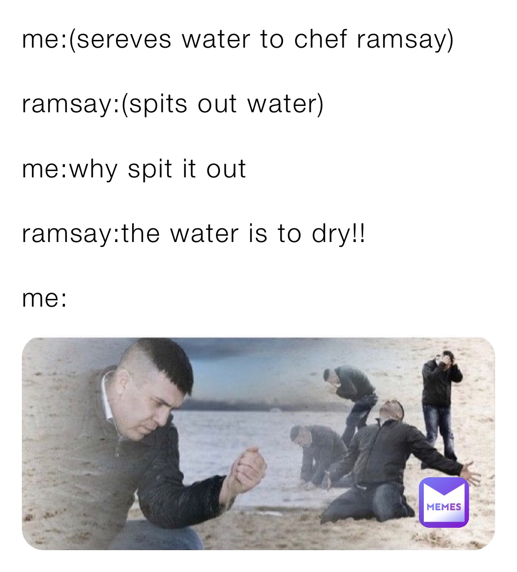 me:(sereves water to chef ramsay)

ramsay:(spits out water)

me:why spit it out

ramsay:the water is to dry!!

me: