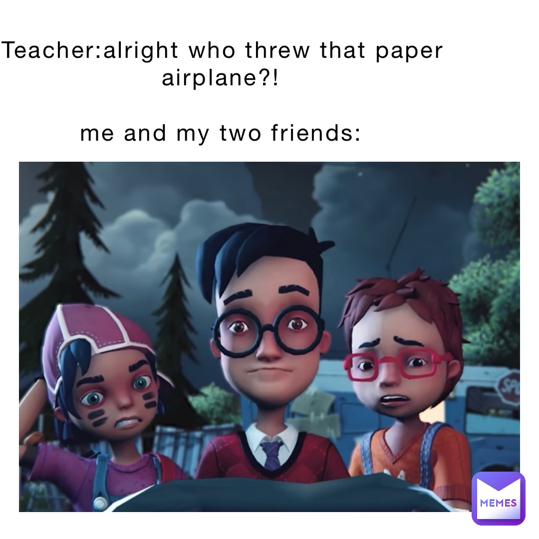 Teacher:Alright who threw that paper airplane?!

Me and my two friends: