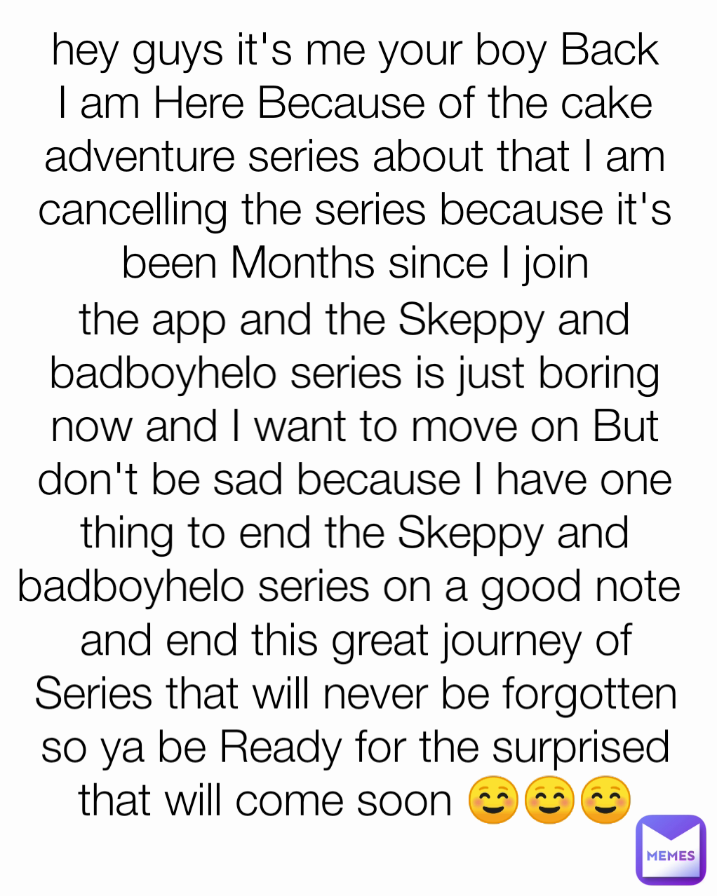 and end this great journey of Series that will never be forgotten so ya be Ready for the surprised that will come soon ☺️☺️☺️ the app and the Skeppy and badboyhelo series is just boring now and I want to move on But don't be sad because I have one thing to end the Skeppy and badboyhelo series on a good note  hey guys it's me your boy Back I am Here Because of the cake adventure series about that I am cancelling the series because it's been Months since I join