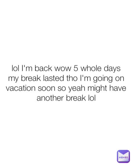 lol I'm back wow 5 whole days my break lasted tho I'm going on vacation soon so yeah might have another break lol