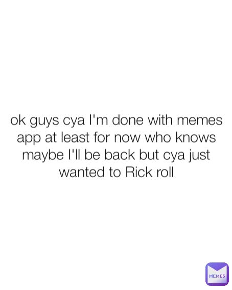 ok guys cya I'm done with memes app at least for now who knows maybe I'll be back but cya just wanted to Rick roll