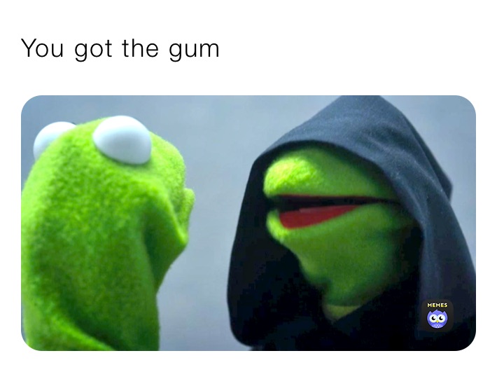You got the gum