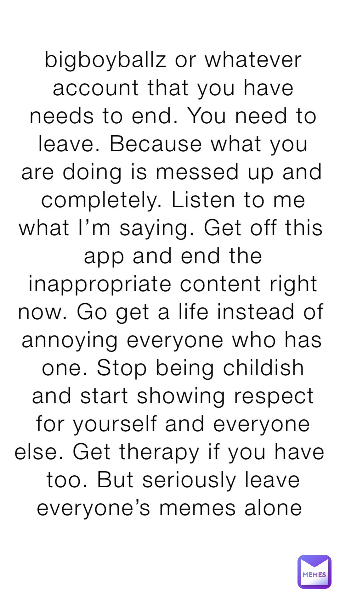 bigboyballz or whatever account that you have needs to end. You need to leave. Because what you are doing is messed up and completely. Listen to me what I’m saying. Get off this app and end the inappropriate content right now. Go get a life instead of annoying everyone who has one. Stop being childish and start showing respect for yourself and everyone else. Get therapy if you have too. But seriously leave everyone’s memes alone