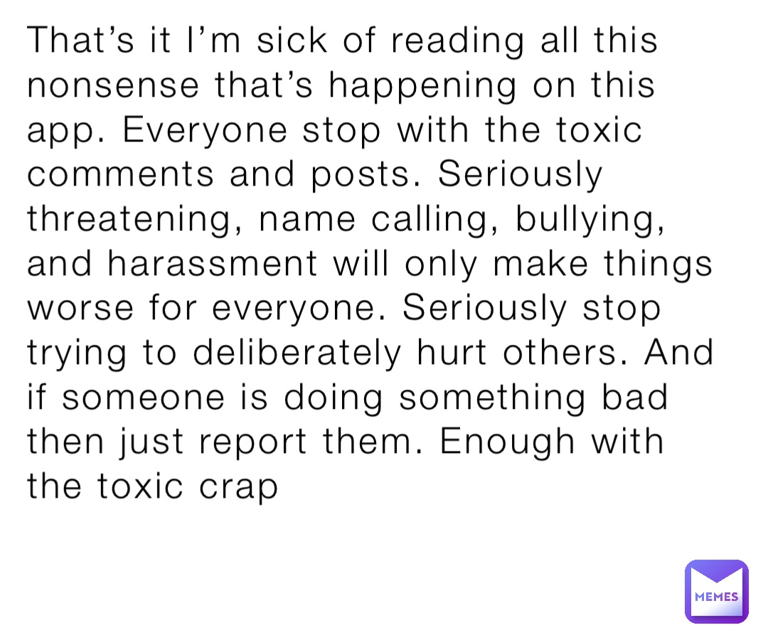 That’s it I’m sick of reading all this nonsense that’s happening on this app. Everyone stop with the toxic comments and posts. Seriously threatening, name calling, bullying, and harassment will only make things worse for everyone. Seriously stop trying to deliberately hurt others. And if someone is doing something bad then just report them. Enough with the toxic crap