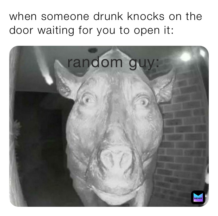 when someone drunk knocks on the door waiting for you to open it: