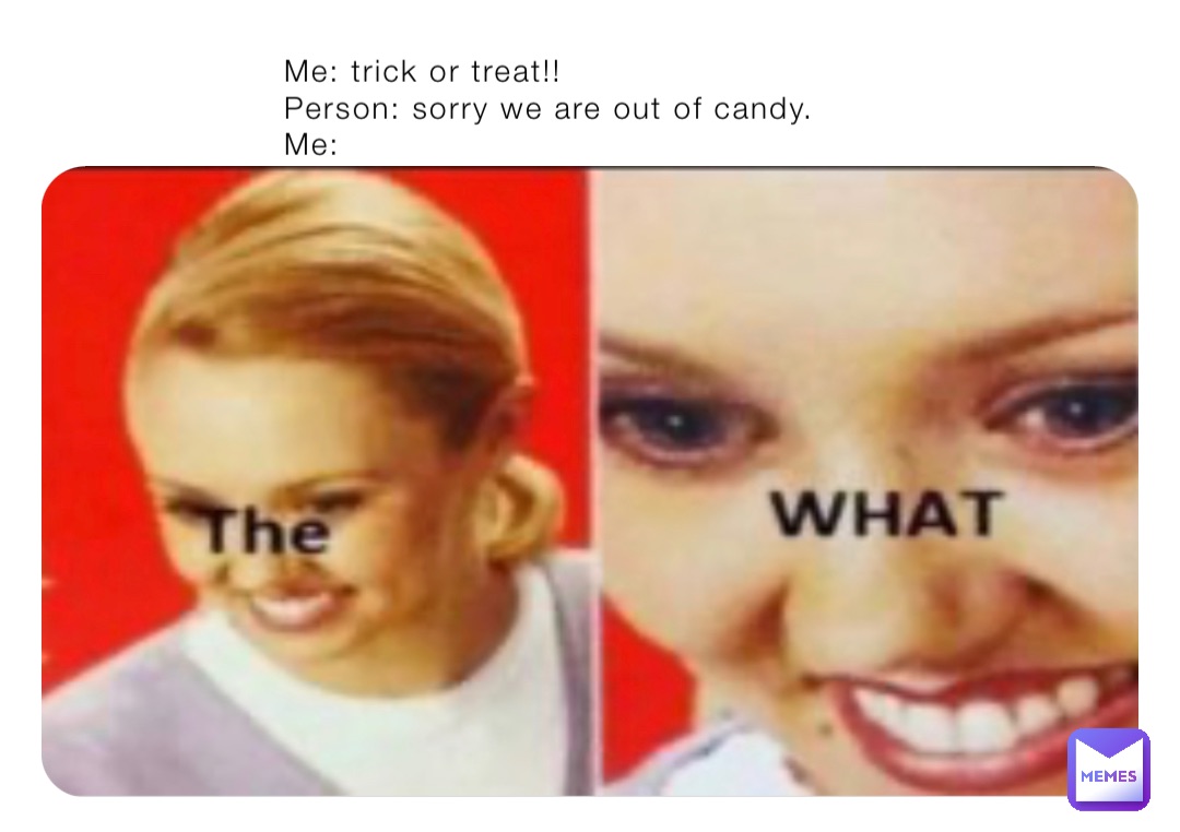 Me: trick or treat!!
Person: sorry we are out of candy.
Me: