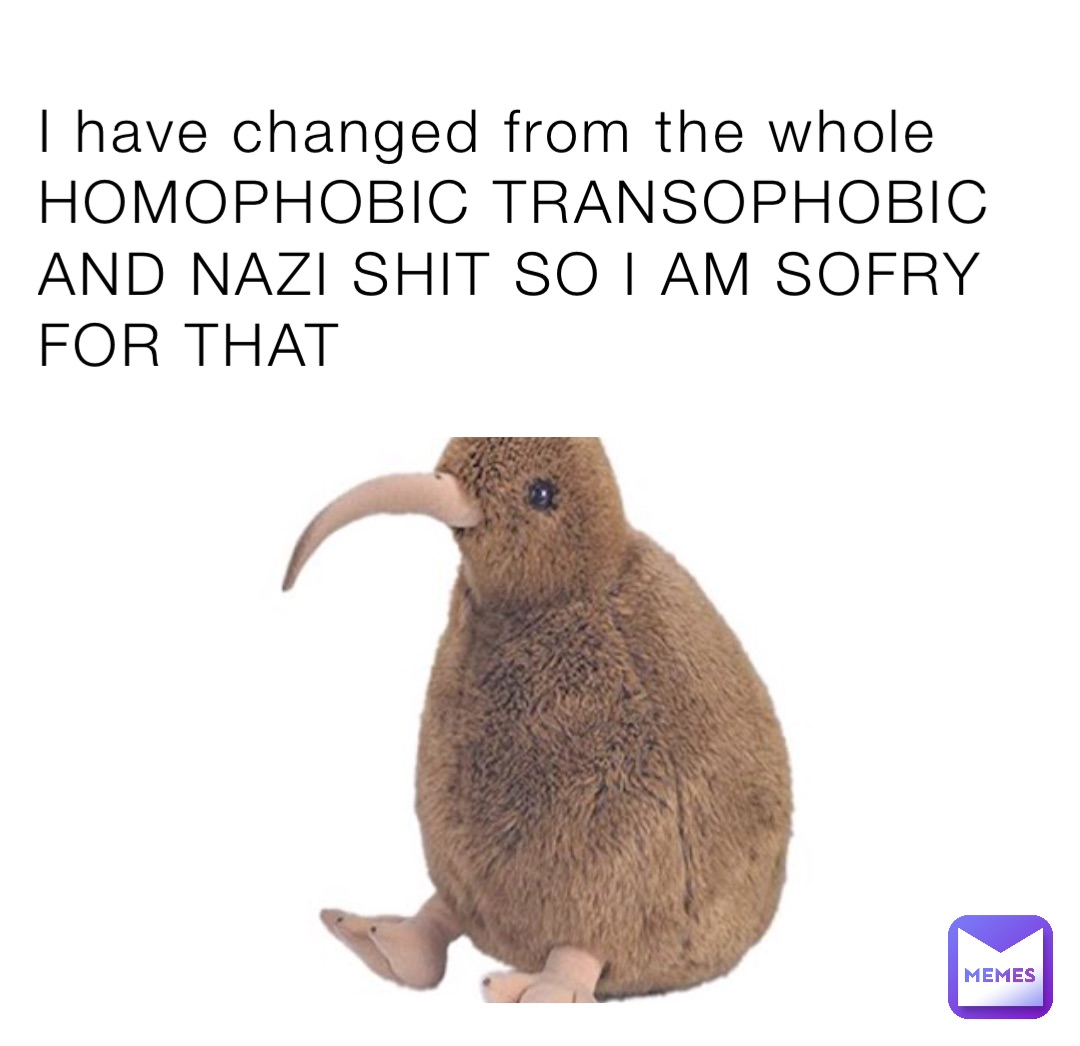 I have changed from the whole HOMOPHOBIC TRANSOPHOBIC AND NAZI SHIT SO I AM SOFRY FOR THAT