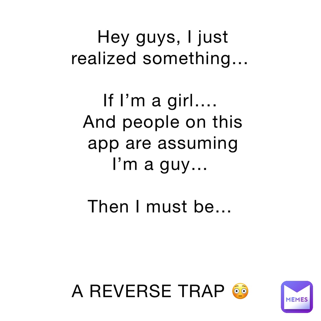 Hey guys, I just realized something…

If I’m a girl….
And people on this app are assuming I’m a guy…

Then I must be…



A REVERSE TRAP 😳