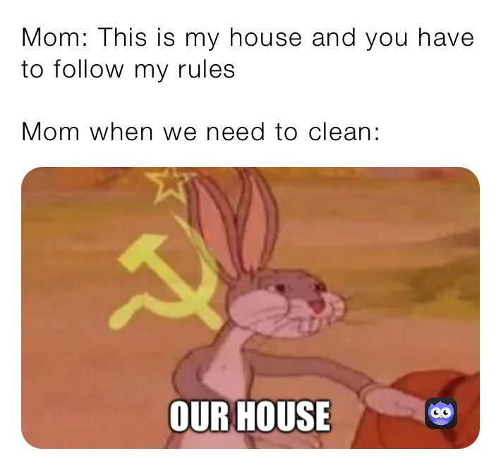 Mom: This is my house and you have to follow my rules

Mom when we need to clean: