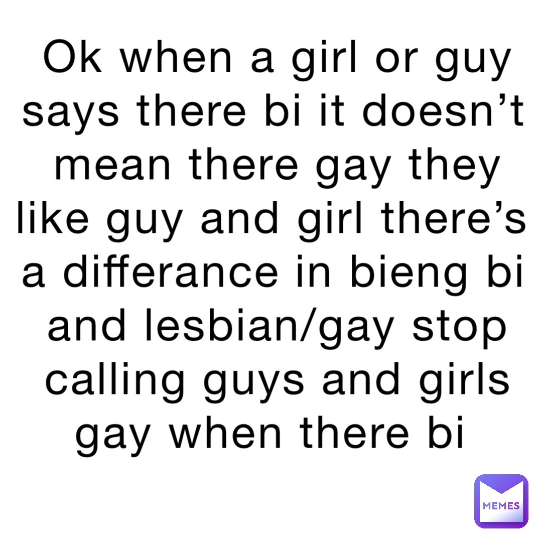 Ok when a girl or guy says there bi it doesn’t mean there gay they like guy and girl there’s a differance in bieng bi and lesbian/gay stop calling guys and girls gay when there bi