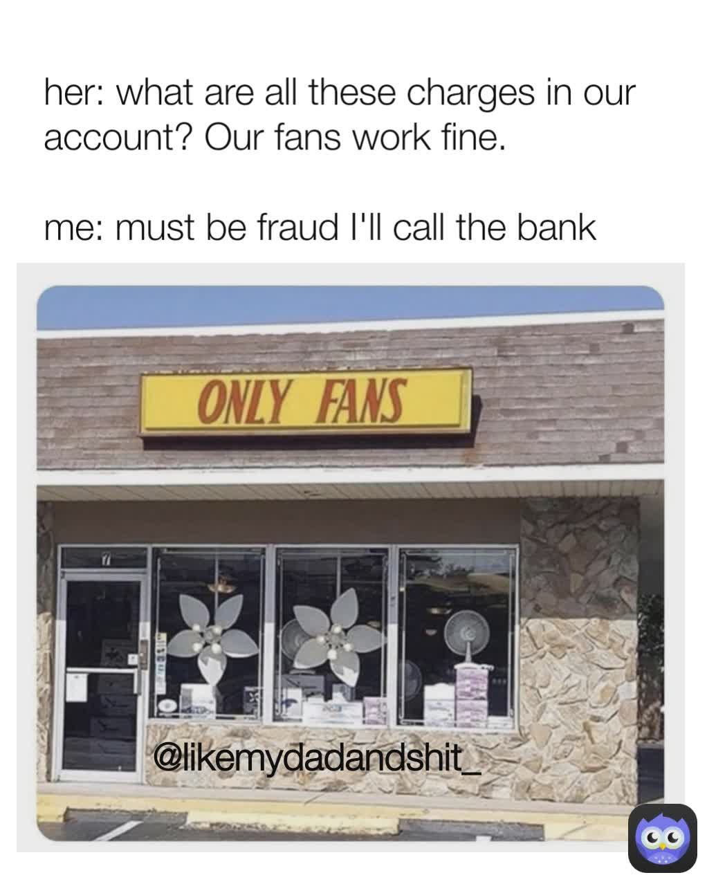 @likemydadandshit_ her: what are all these charges in our account? Our fans work fine.

me: must be fraud I'll call the bank