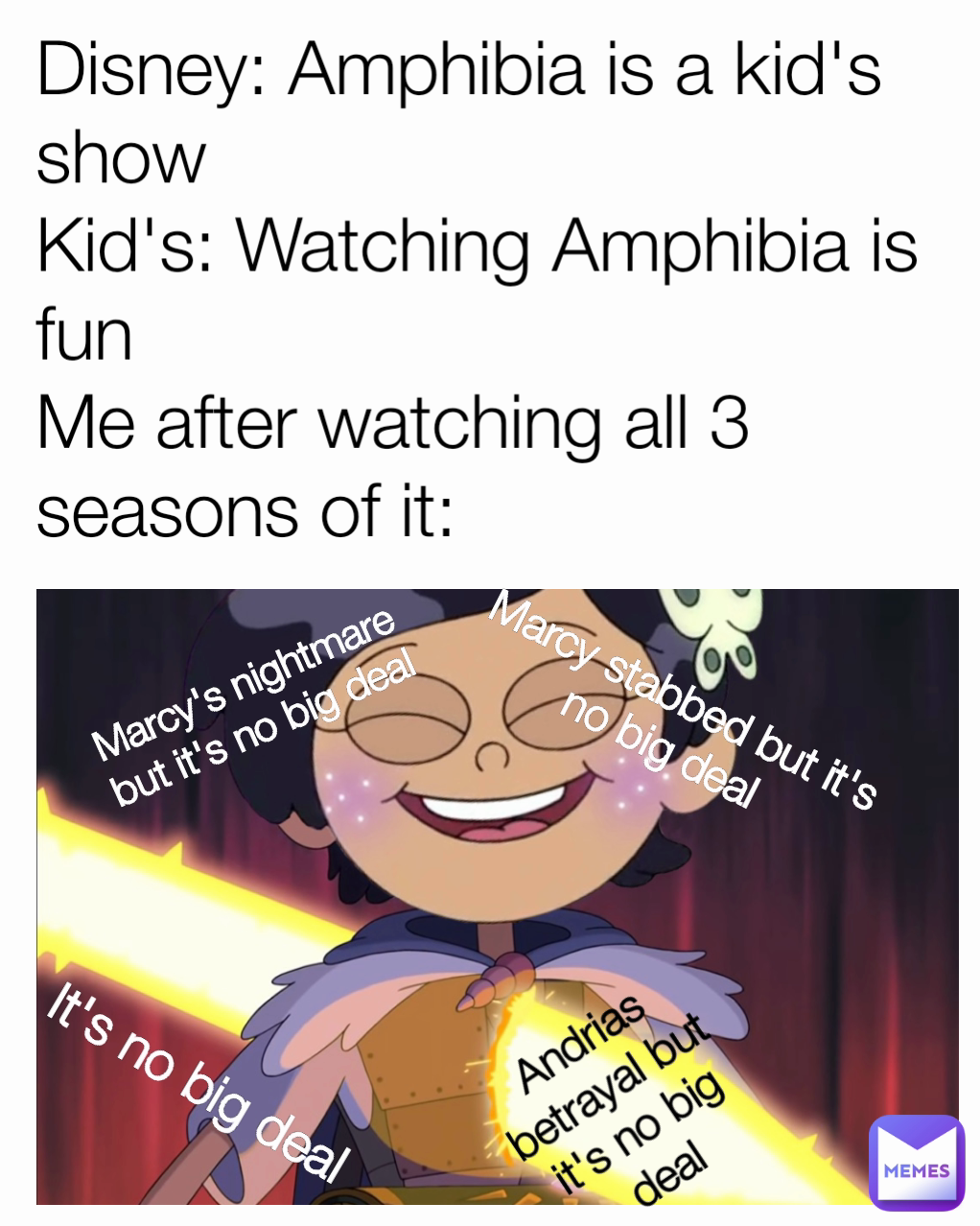 Marcy's nightmare but it's no big deal It's no big deal Marcy stabbed but it's no big deal Disney: Amphibia is a kid's show
Kid's: Watching Amphibia is fun
Me after watching all 3 seasons of it: Andrias betrayal but it's no big deal