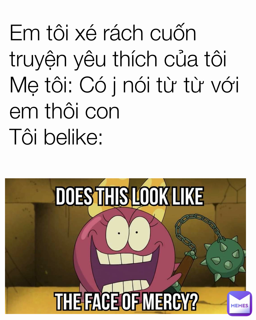 Em tôi xé rách cuốn truyện yêu thích của tôi
Mẹ tôi: Có j nói từ từ với em thôi con
Tôi belike: