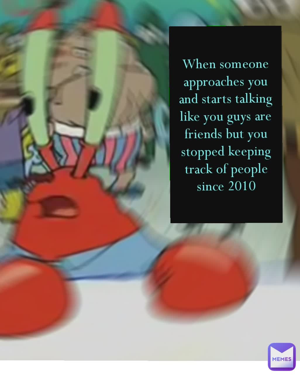 Type Text When someone approaches you and starts talking like you are friends but you stopped keeping track of the people you talk to since 2010 When someone approaches you and starts talking like you guys are friends but you stopped keeping track of people since 2010