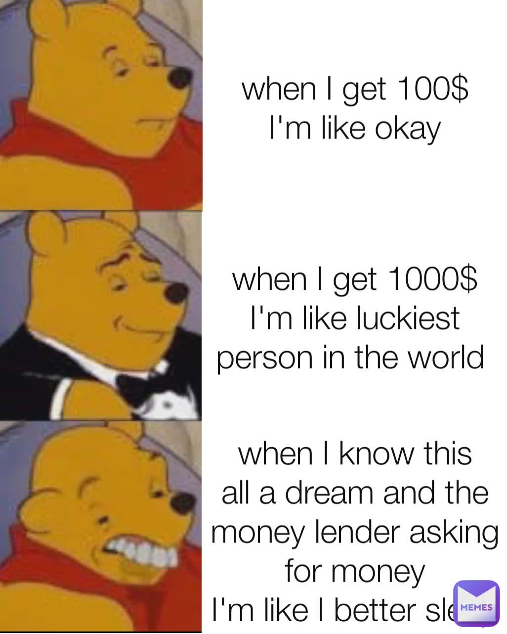 when I get 100$
I'm like okay when I get 1000$
I'm like luckiest person in the world  when I know this all a dream and the money lender asking for money
I'm like I better sleep some more time
