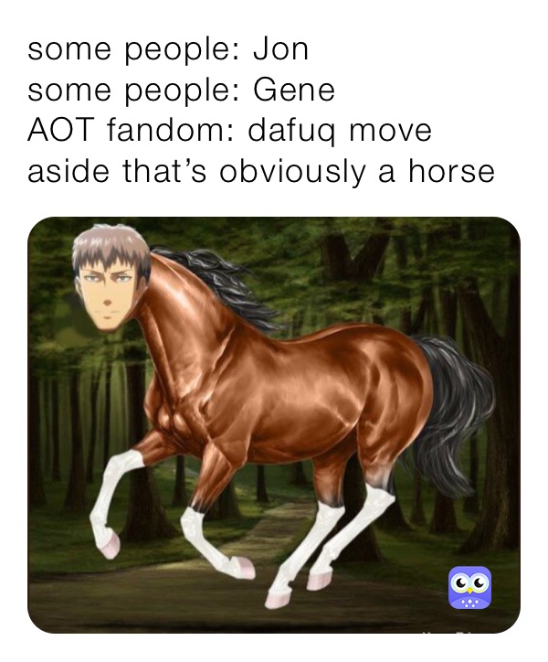 some people: Jon
some people: Gene
AOT fandom: dafuq move aside that’s obviously a horse