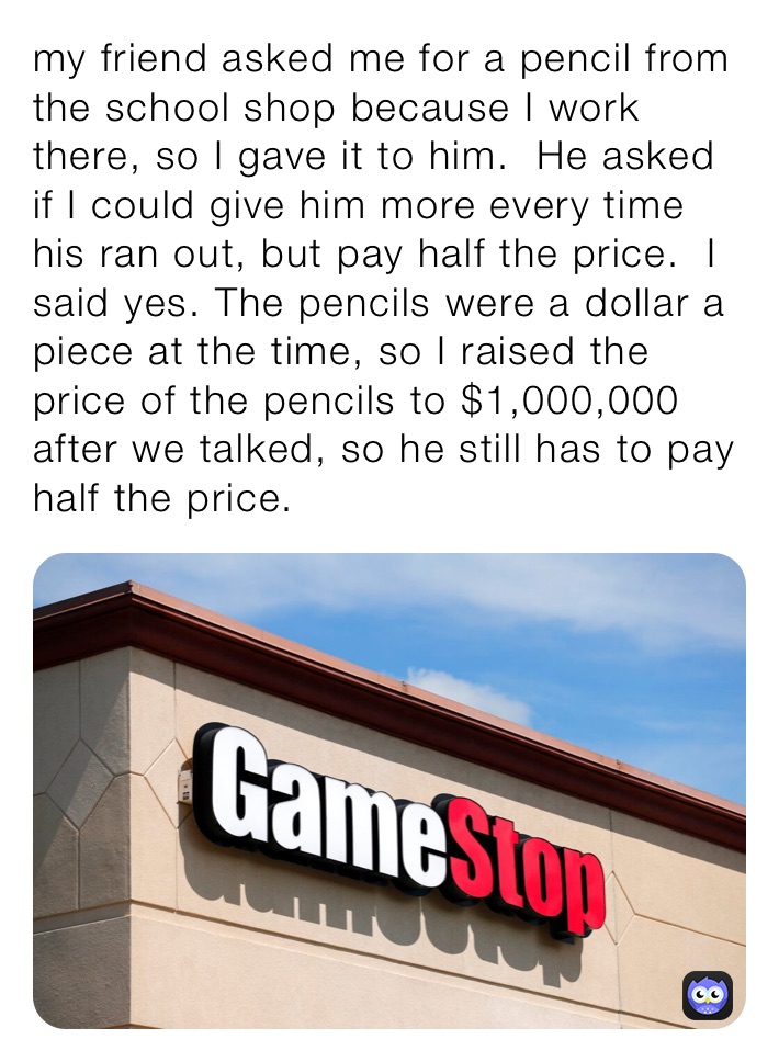 my friend asked me for a pencil from the school shop because I work there, so I gave it to him.  He asked if I could give him more every time his ran out, but pay half the price.  I said yes. The pencils were a dollar a piece at the time, so I raised the price of the pencils to $1,000,000 after we talked, so he still has to pay half the price.