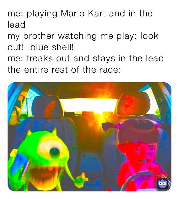 me: playing Mario Kart and in the lead
my brother watching me play: look out!  blue shell!
me: freaks out and stays in the lead
the entire rest of the race: