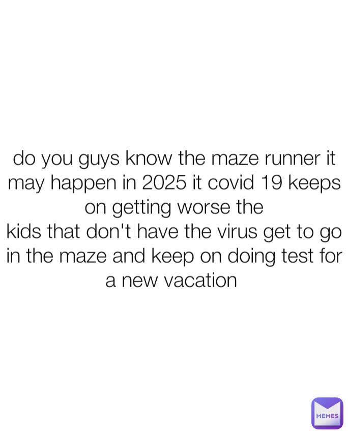 do you guys know the maze runner it may happen in 2025 it covid 19 keeps on getting worse the
kids that don't have the virus get to go in the maze and keep on doing test for a new vacation 