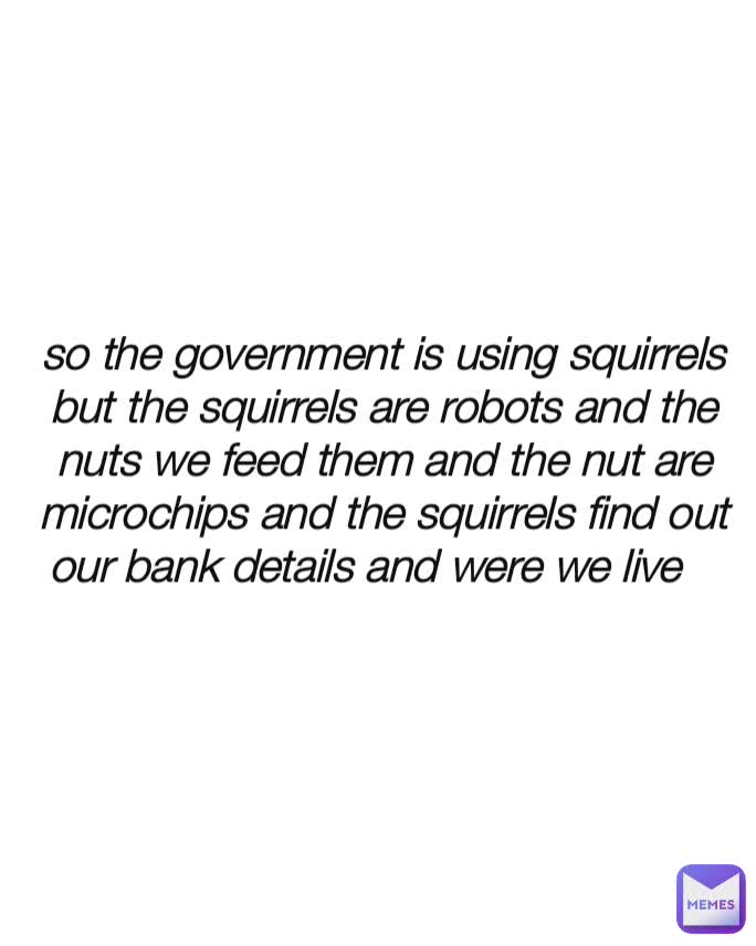 so the government is using squirrels but the squirrels are robots and the nuts we feed them and the nut are microchips and the squirrels find out our bank details and were we live 