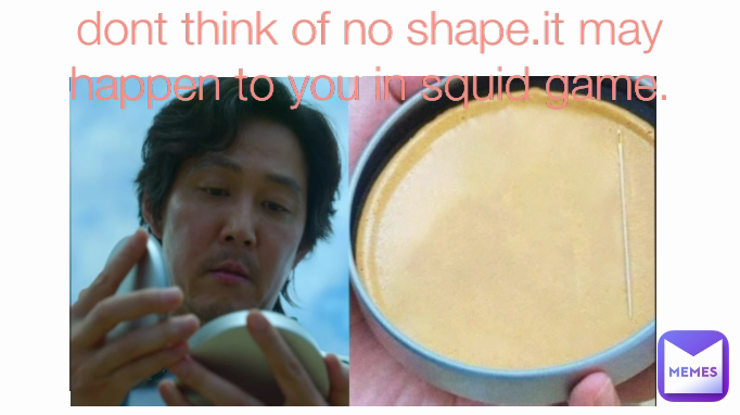 dont think of no shape.it may happen to you in squid game.