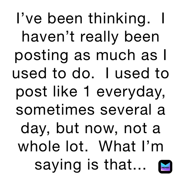 I’ve been thinking.  I haven’t really been posting as much as I used to do.  I used to post like 1 everyday, sometimes several a day, but now, not a whole lot.  What I’m saying is that... 