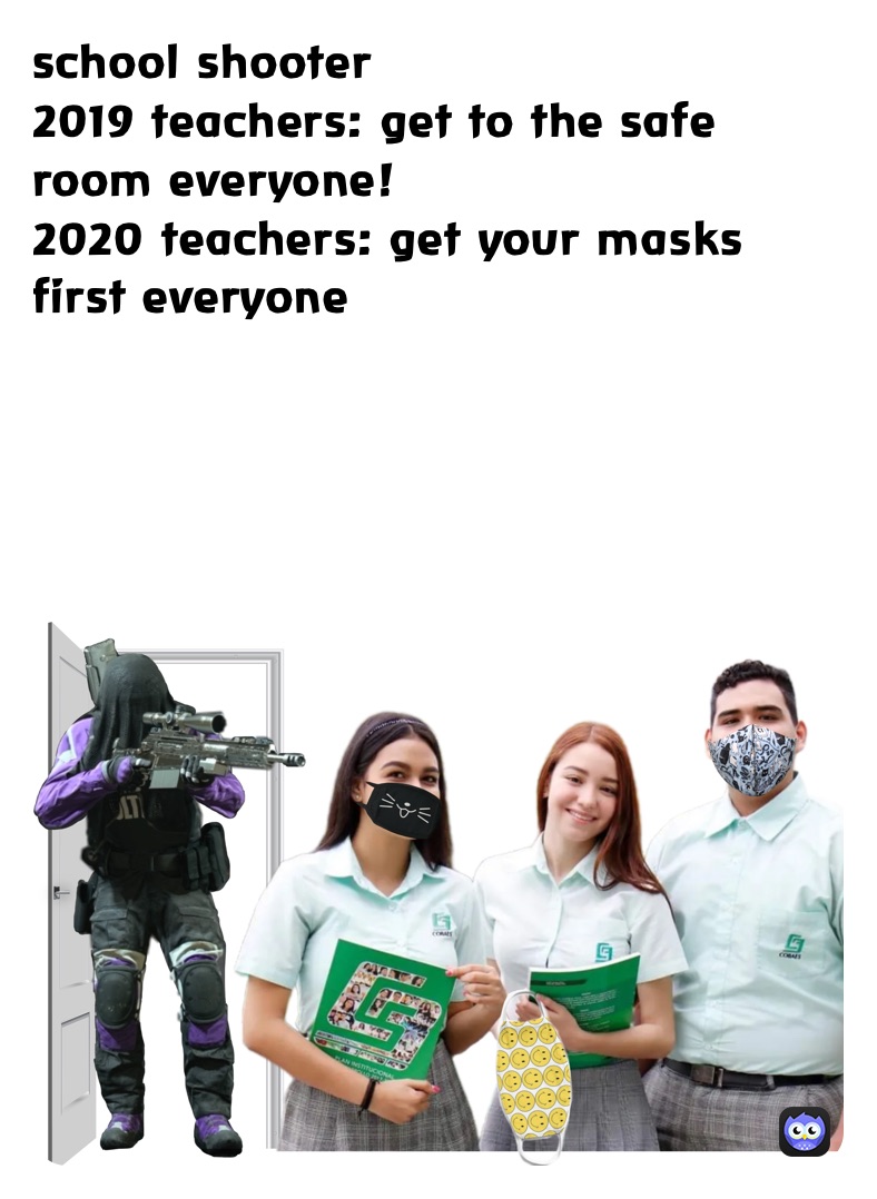 school shooter 
2019 teachers: get to the safe room everyone!
2020 teachers: get your masks first everyone