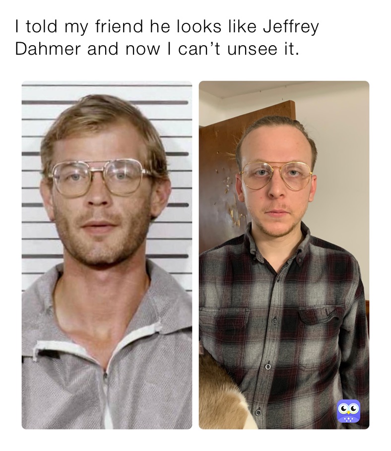 I told my friend he looks like Jeffrey Dahmer and now I can’t unsee it. 
