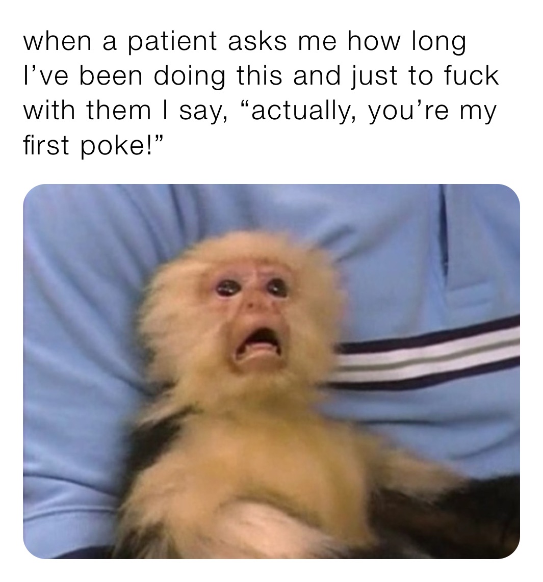 when a patient asks me how long I’ve been doing this and just to fuck with them I say, “actually, you’re my first poke!” 