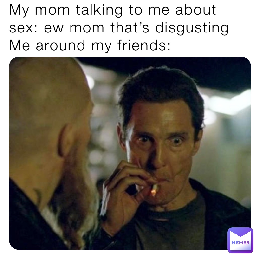 My mom talking to me about sex: ew mom that’s disgusting 
Me around my friends: