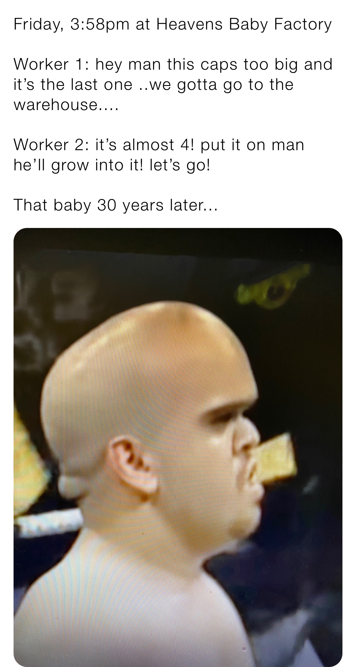 Friday, 3:58pm at Heavens Baby Factory

Worker 1: hey man this caps too big and it’s the last one ..we gotta go to the warehouse....

Worker 2: it’s almost 4! put it on man he’ll grow into it! let’s go! 

That baby 30 years later...