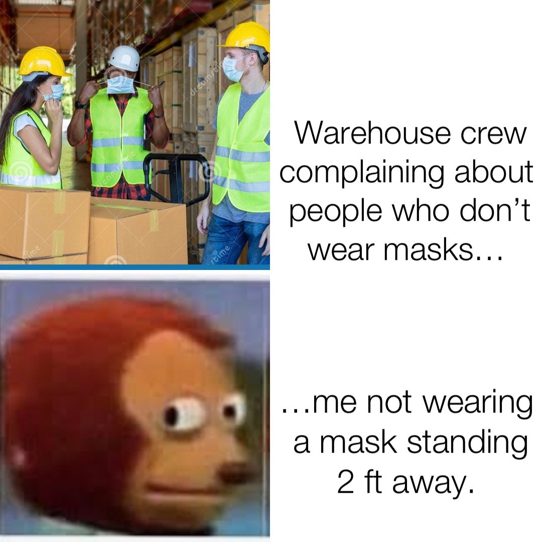 Warehouse crew complaining about people who don’t wear masks… …me not wearing a mask standing 2 ft away.