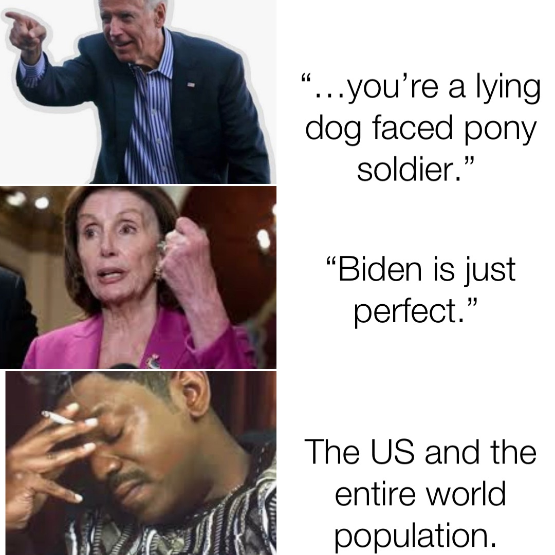 “…you’re a lying dog faced pony soldier.” “Biden is just perfect.” The US and the entire world population.