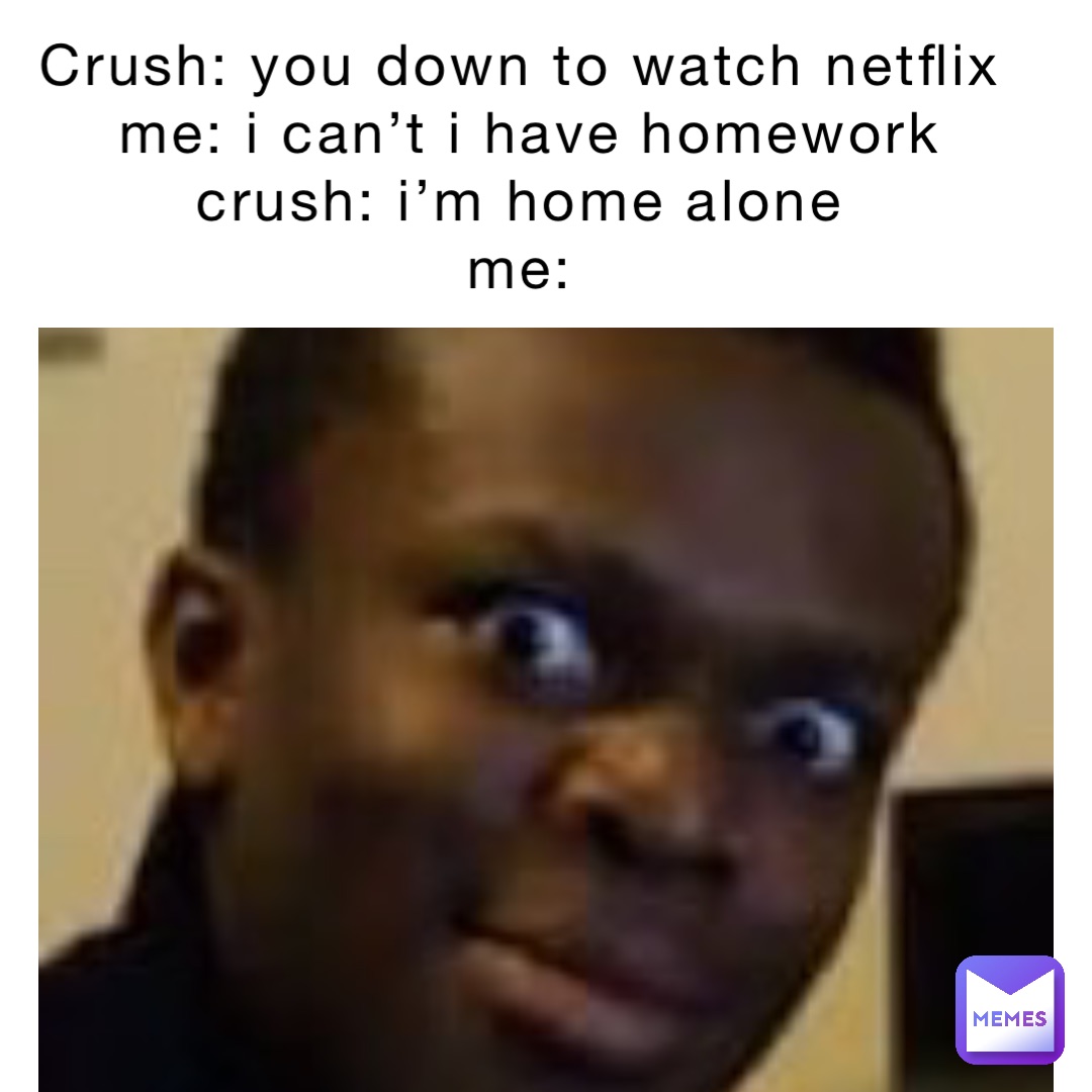 crush: you down to watch Netflix
Me: I can’t I have homework 
Crush: I’m home alone
Me: