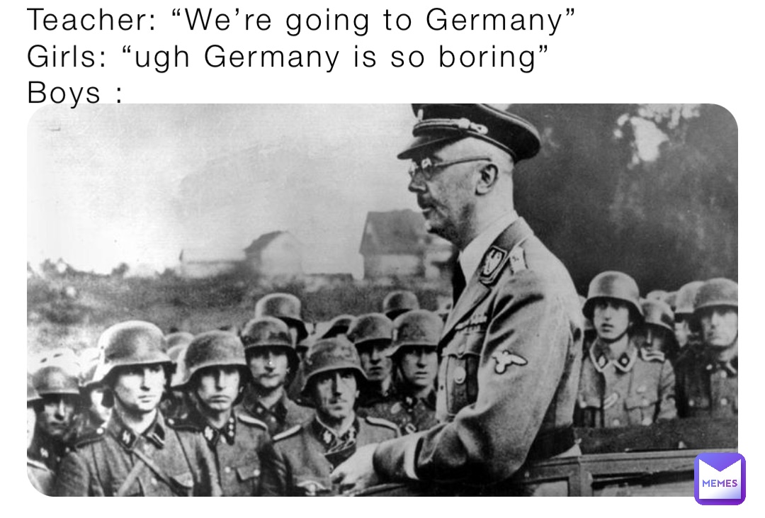 Teacher: “We’re going to Germany”
Girls: “ugh Germany is so boring”
Boys :