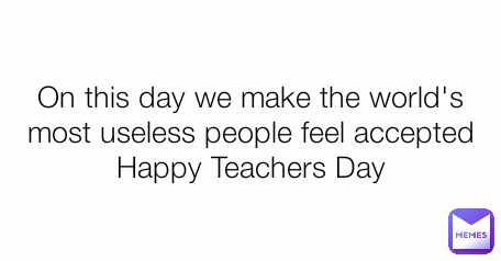 On this day we make the world's most useless people feel accepted
Happy Teachers Day